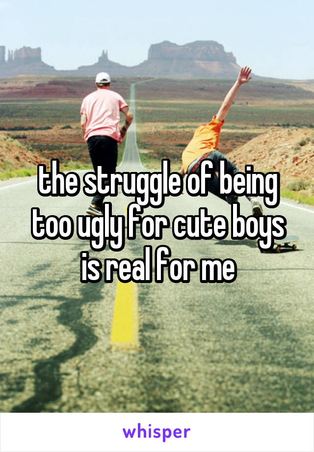 the struggle of being too ugly for cute boys is real for me