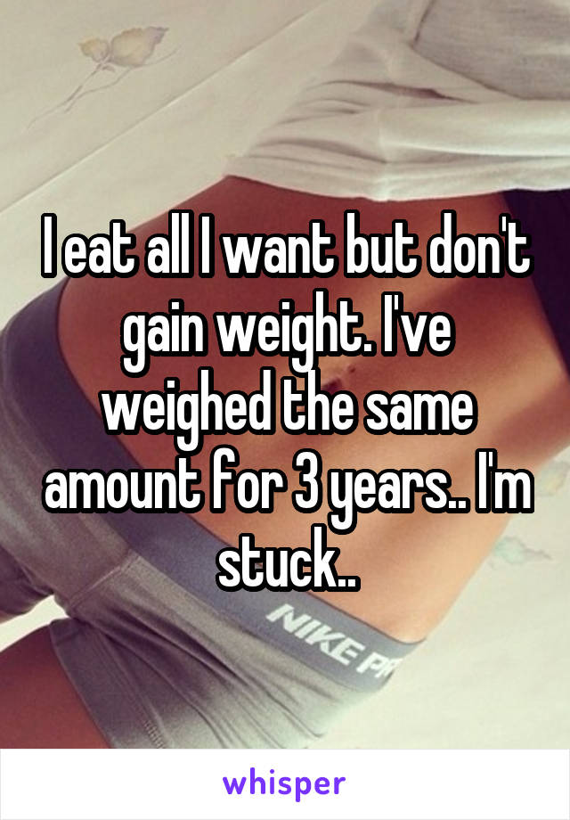 I eat all I want but don't gain weight. I've weighed the same amount for 3 years.. I'm stuck..