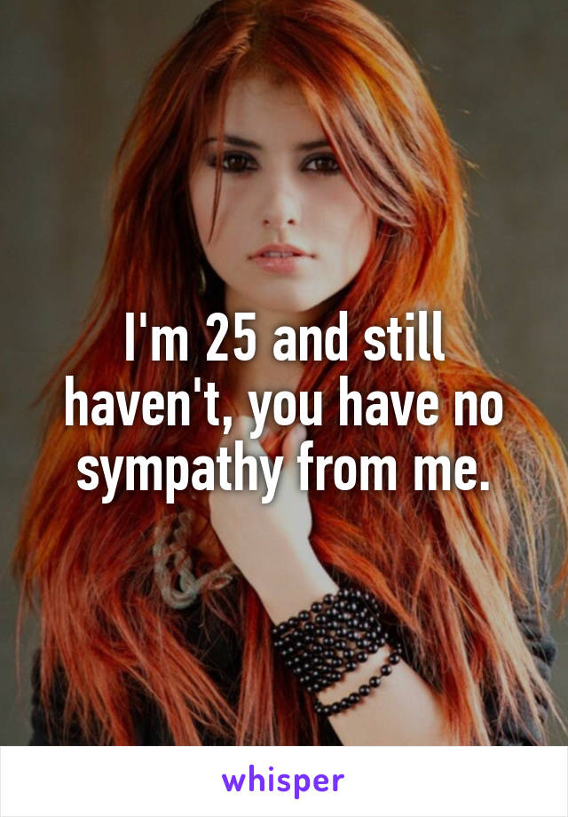 I'm 25 and still haven't, you have no sympathy from me.