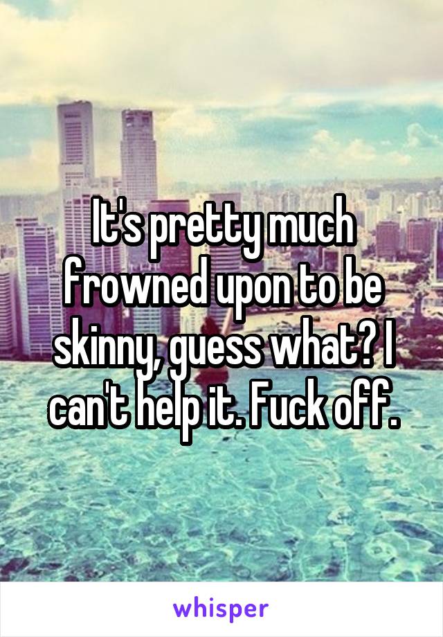 It's pretty much frowned upon to be skinny, guess what? I can't help it. Fuck off.