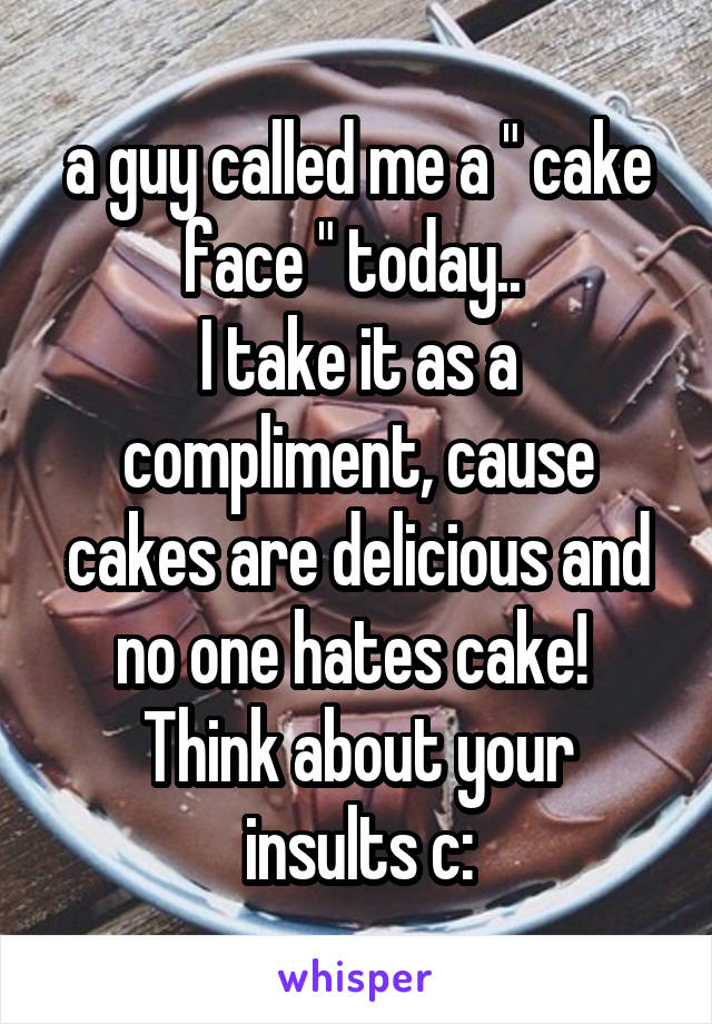 a guy called me a " cake face " today.. 
I take it as a compliment, cause cakes are delicious and no one hates cake! 
Think about your insults c: