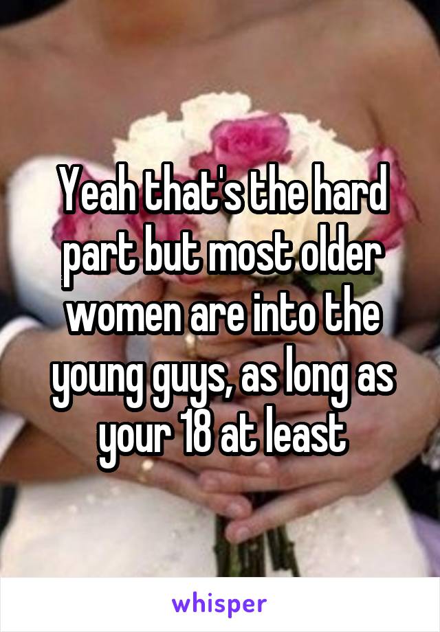 Yeah that's the hard part but most older women are into the young guys, as long as your 18 at least