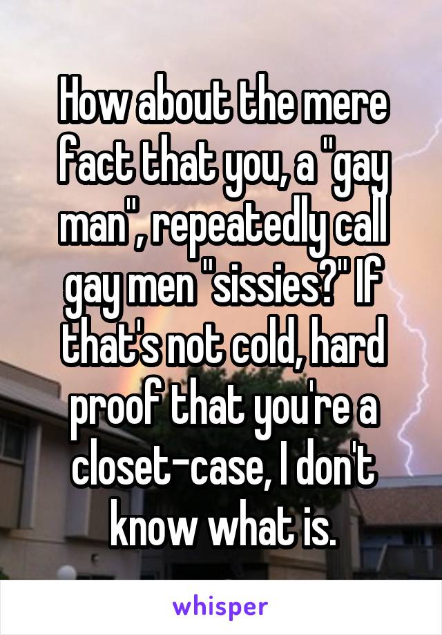 How about the mere fact that you, a "gay man", repeatedly call gay men "sissies?" If that's not cold, hard proof that you're a closet-case, I don't know what is.