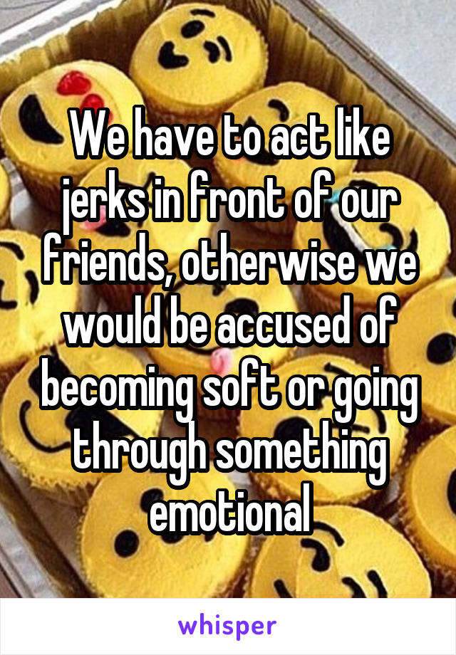 We have to act like jerks in front of our friends, otherwise we would be accused of becoming soft or going through something emotional