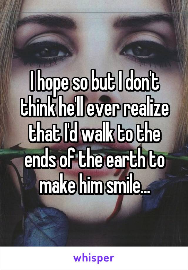 I hope so but I don't think he'll ever realize that I'd walk to the ends of the earth to make him smile...