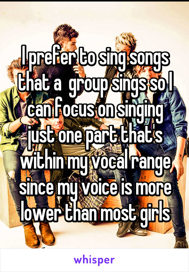 I prefer to sing songs that a  group sings so I can focus on singing just one part that's within my vocal range since my voice is more lower than most girls