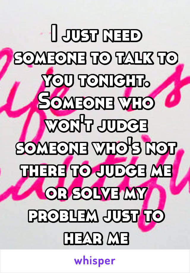 I just need someone to talk to you tonight. Someone who won't judge someone who's not there to judge me or solve my problem just to hear me