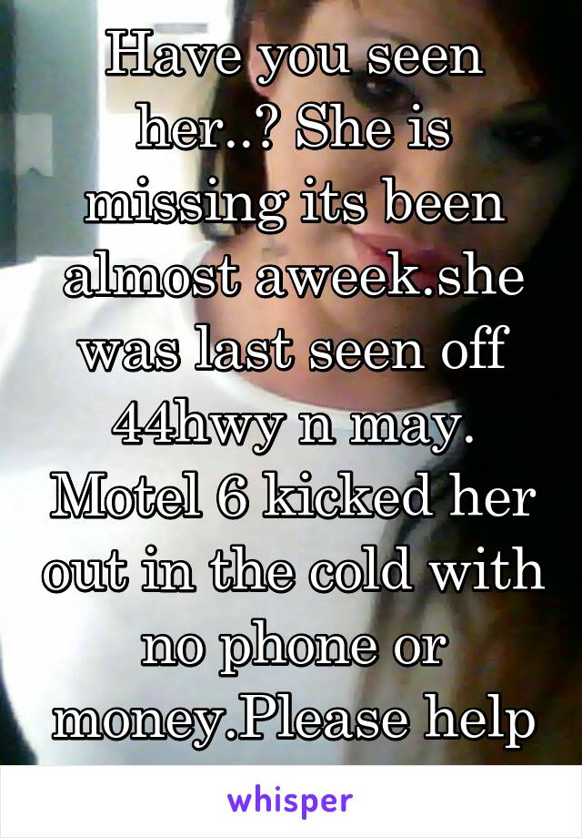 Have you seen her..? She is missing its been almost aweek.she was last seen off 44hwy n may. Motel 6 kicked her out in the cold with no phone or money.Please help find her.