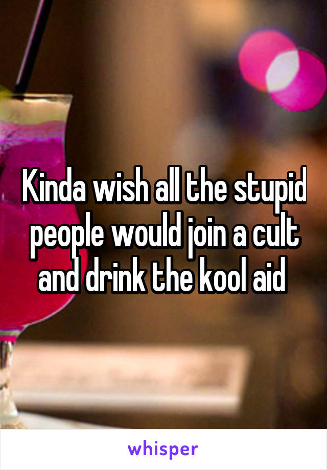 Kinda wish all the stupid people would join a cult and drink the kool aid 