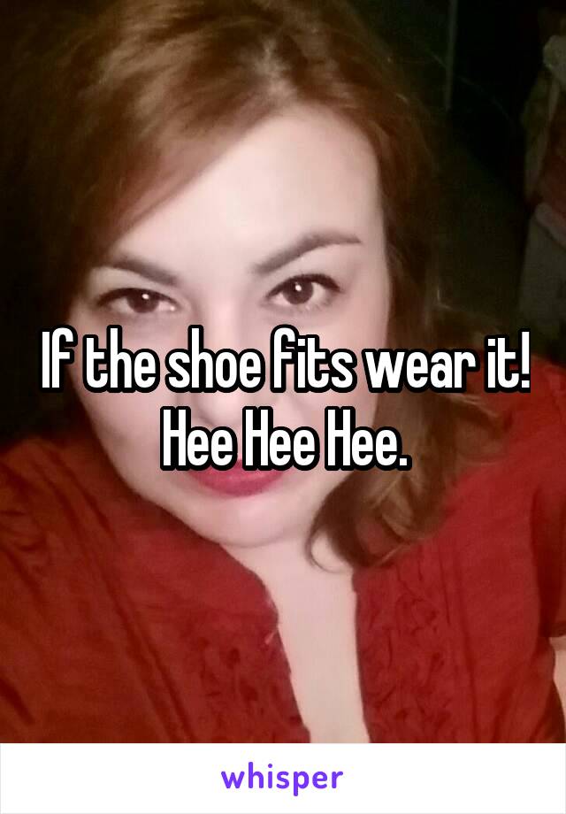 If the shoe fits wear it! Hee Hee Hee.