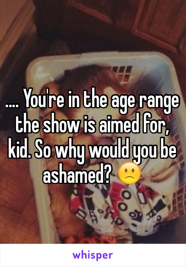 .... You're in the age range the show is aimed for, kid. So why would you be ashamed? 🙁