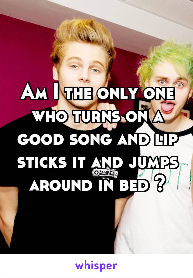 Am I the only one who turns on a good song and lip sticks it and jumps around in bed ?