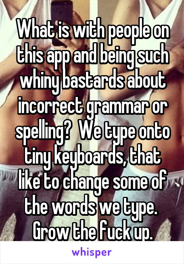 What is with people on this app and being such whiny bastards about incorrect grammar or spelling?  We type onto tiny keyboards, that like to change some of the words we type.  Grow the fuck up.