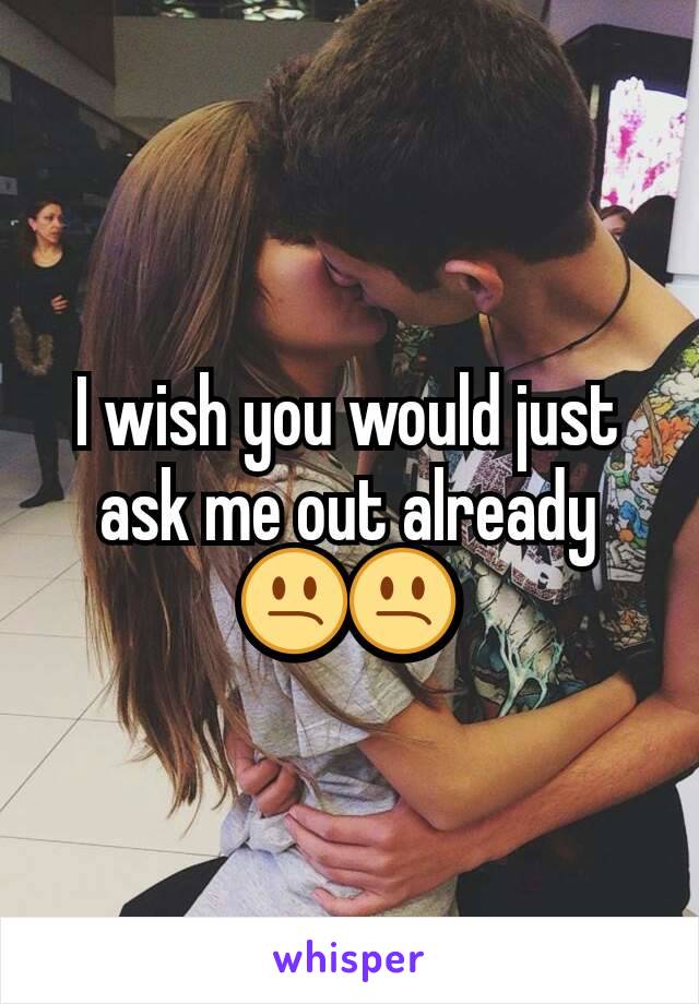 I wish you would just ask me out already 😕😕