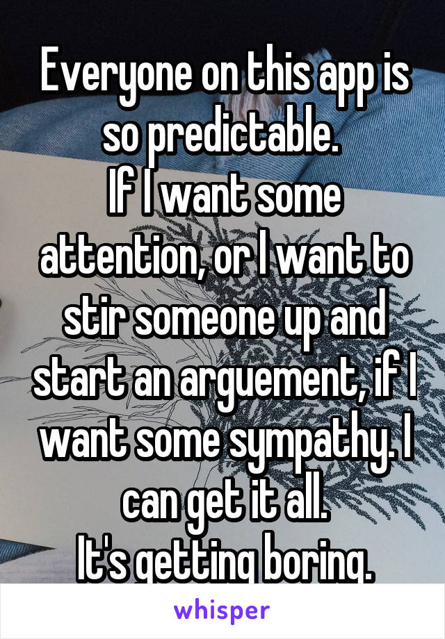 Everyone on this app is so predictable. 
If I want some attention, or I want to stir someone up and start an arguement, if I want some sympathy. I can get it all.
It's getting boring.