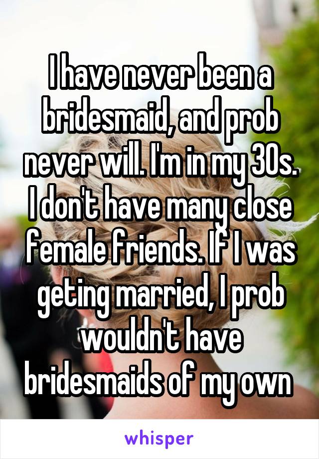 I have never been a bridesmaid, and prob never will. I'm in my 30s. I don't have many close female friends. If I was geting married, I prob wouldn't have bridesmaids of my own 