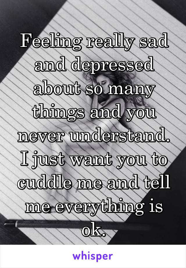 Feeling really sad and depressed about so many things and you never understand. I just want you to cuddle me and tell me everything is ok.