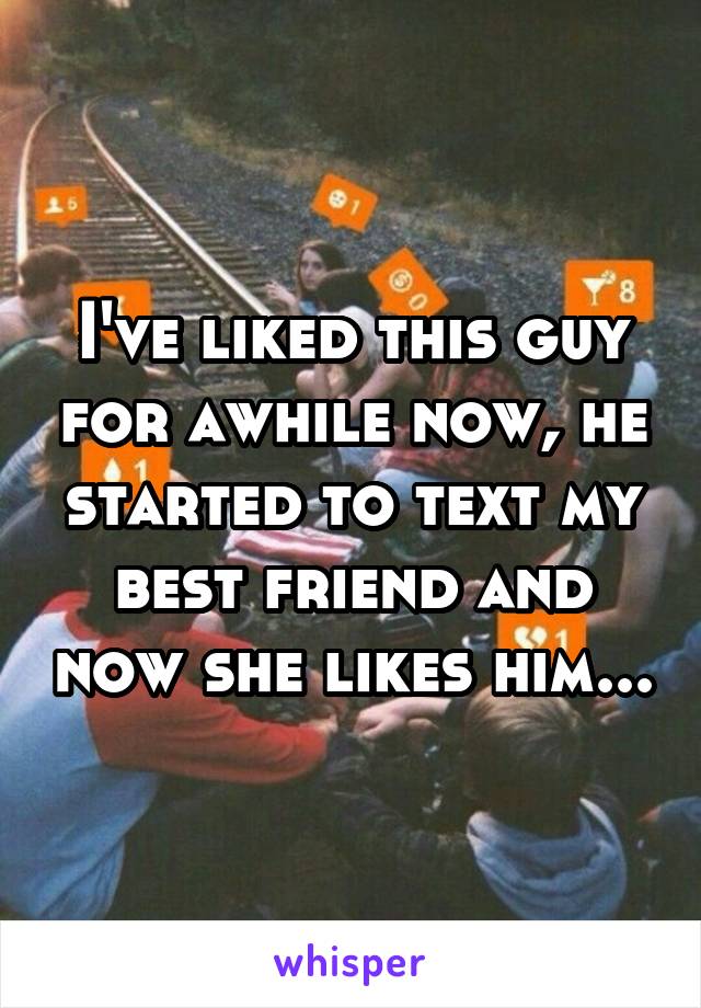 I've liked this guy for awhile now, he started to text my best friend and now she likes him...