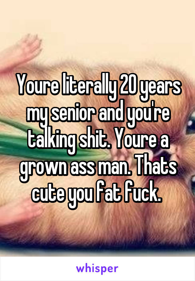 Youre literally 20 years my senior and you're talking shit. Youre a grown ass man. Thats cute you fat fuck. 