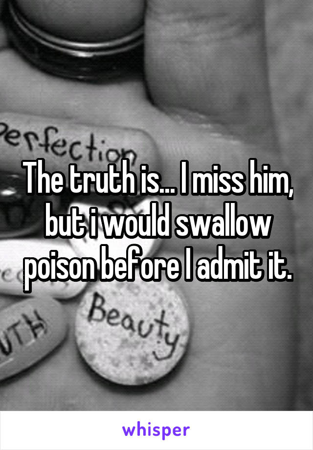 The truth is... I miss him, but i would swallow poison before I admit it.