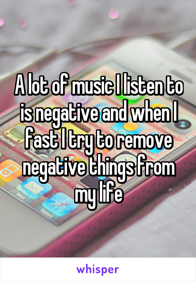 A lot of music I listen to is negative and when I fast I try to remove negative things from my life