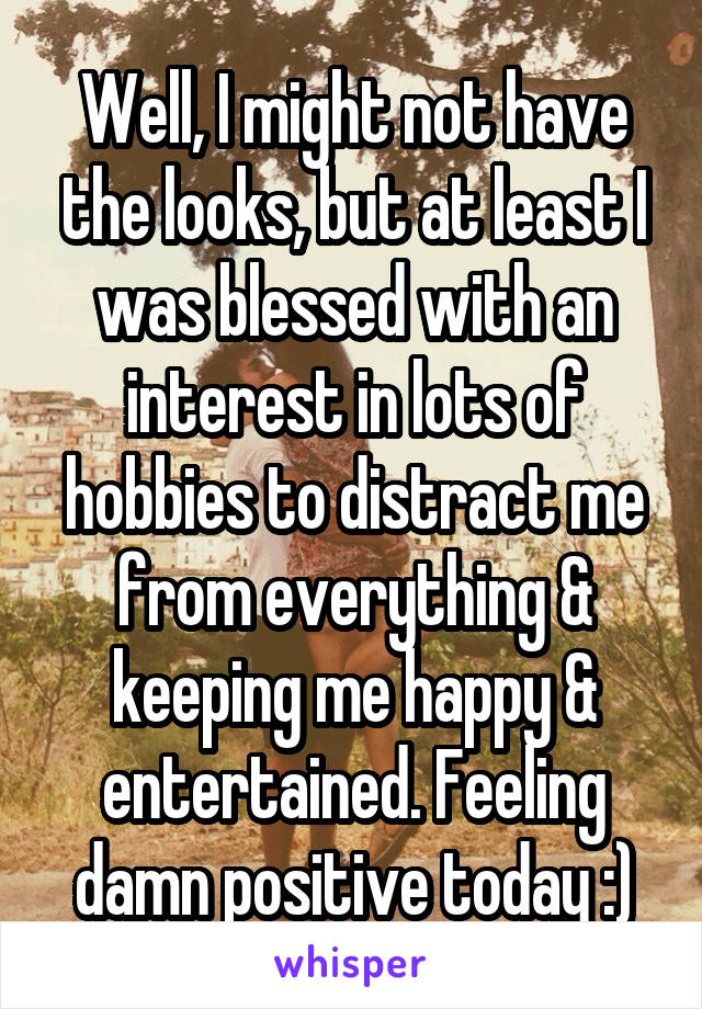 Well, I might not have the looks, but at least I was blessed with an interest in lots of hobbies to distract me from everything & keeping me happy & entertained. Feeling damn positive today :)