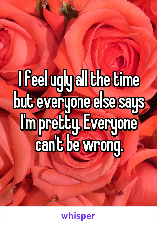 I feel ugly all the time but everyone else says I'm pretty. Everyone can't be wrong.