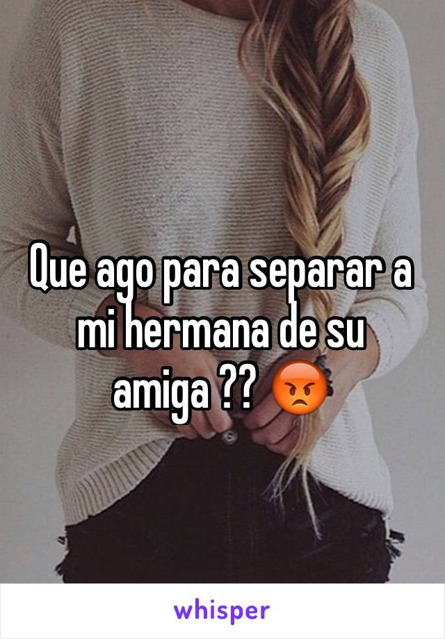 Que ago para separar a mi hermana de su amiga ?? 😡