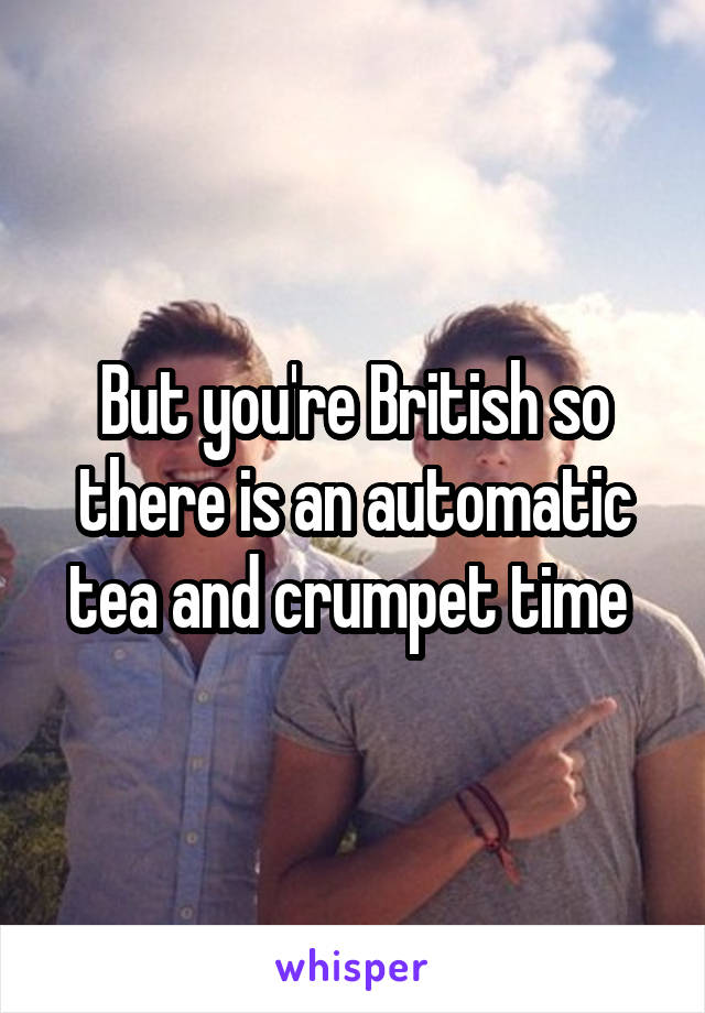 But you're British so there is an automatic tea and crumpet time 