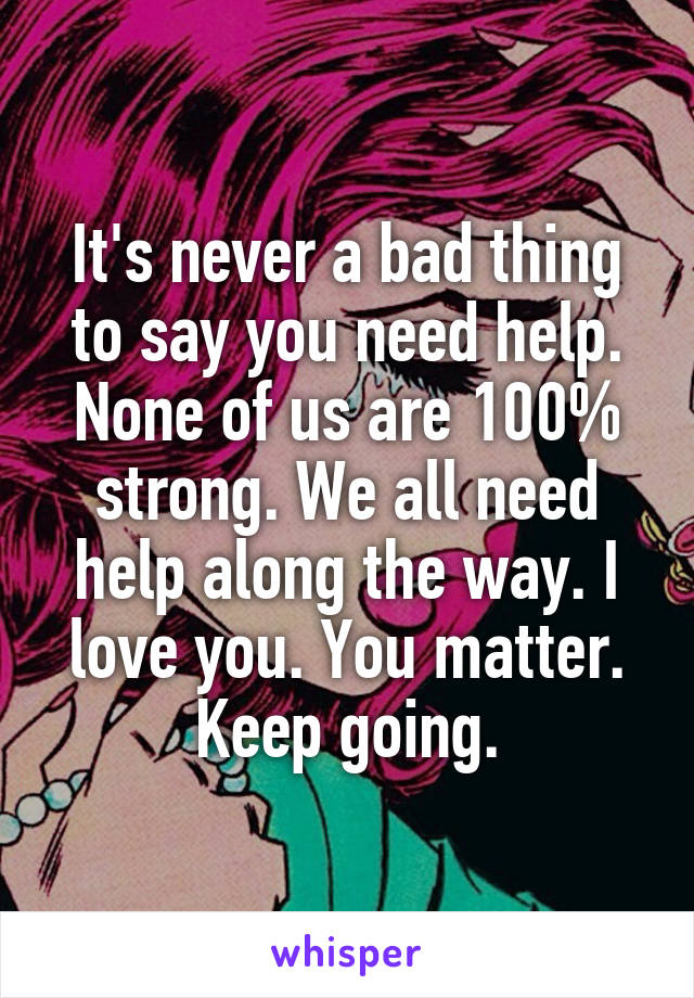 It's never a bad thing to say you need help. None of us are 100% strong. We all need help along the way. I love you. You matter. Keep going.