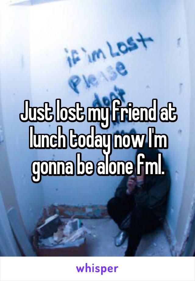 Just lost my friend at lunch today now I'm gonna be alone fml.