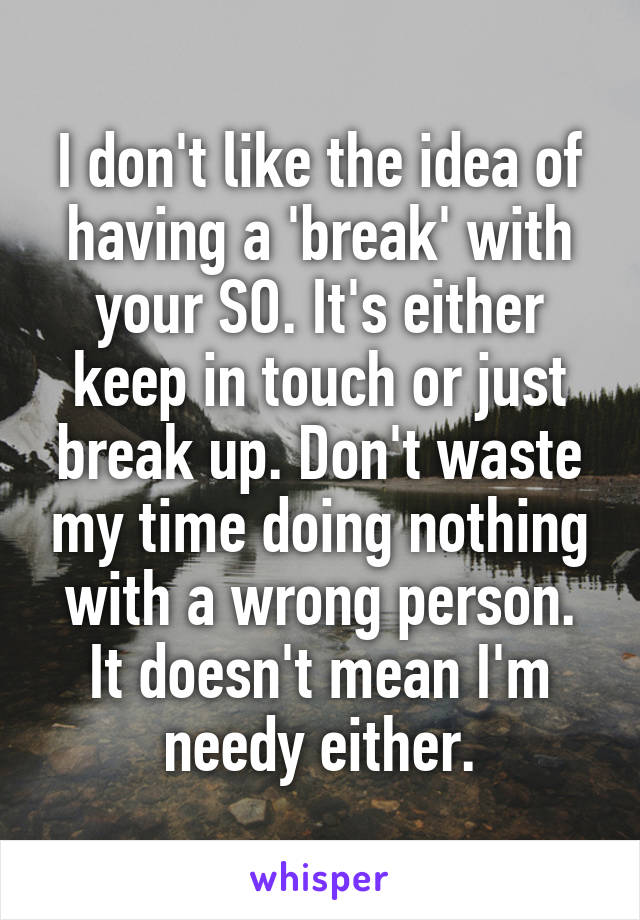 I don't like the idea of having a 'break' with your SO. It's either keep in touch or just break up. Don't waste my time doing nothing with a wrong person. It doesn't mean I'm needy either.