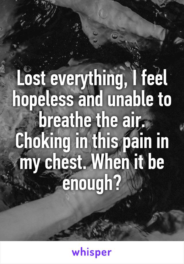 Lost everything, I feel hopeless and unable to breathe the air. Choking in this pain in my chest. When it be enough?