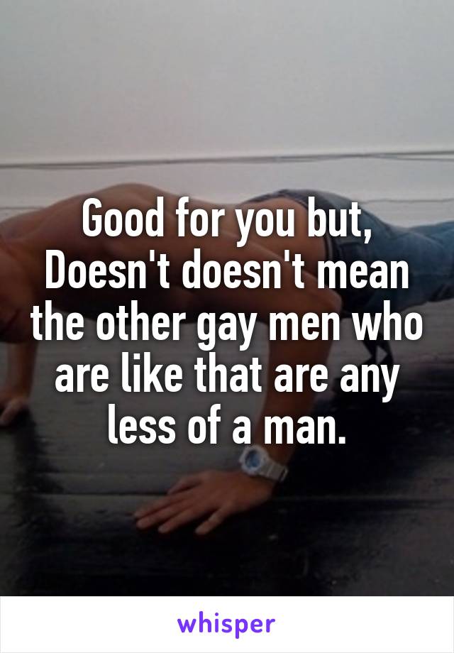 Good for you but,
Doesn't doesn't mean the other gay men who are like that are any less of a man.