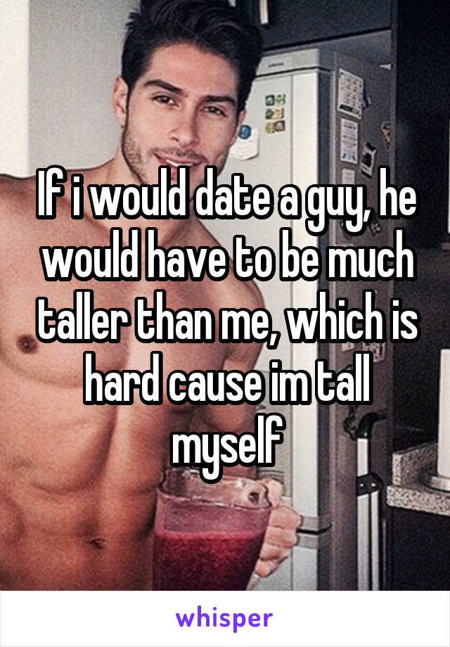 If i would date a guy, he would have to be much taller than me, which is hard cause im tall myself