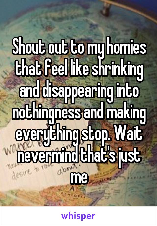 Shout out to my homies that feel like shrinking and disappearing into nothingness and making everything stop. Wait nevermind that's just me