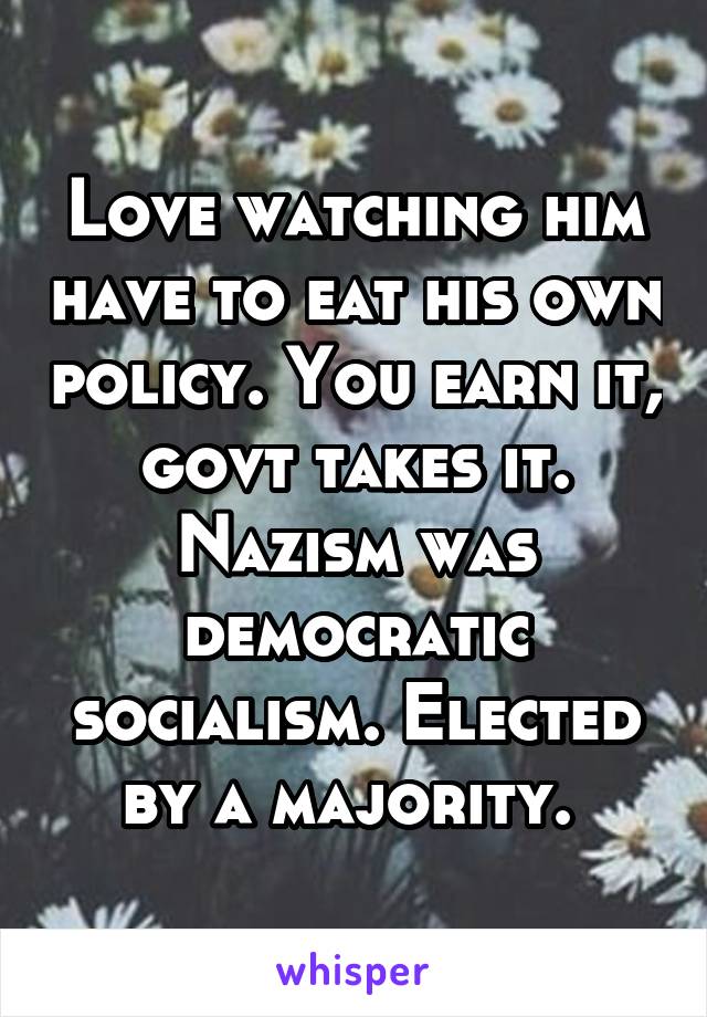 Love watching him have to eat his own policy. You earn it, govt takes it. Nazism was democratic socialism. Elected by a majority. 