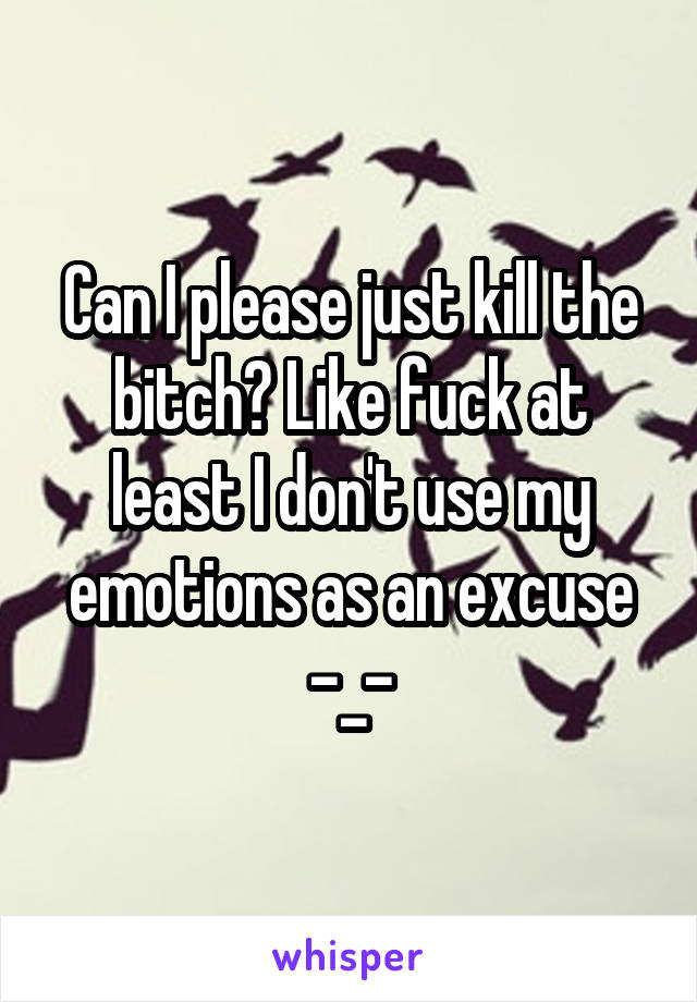 Can I please just kill the bitch? Like fuck at least I don't use my emotions as an excuse -_-