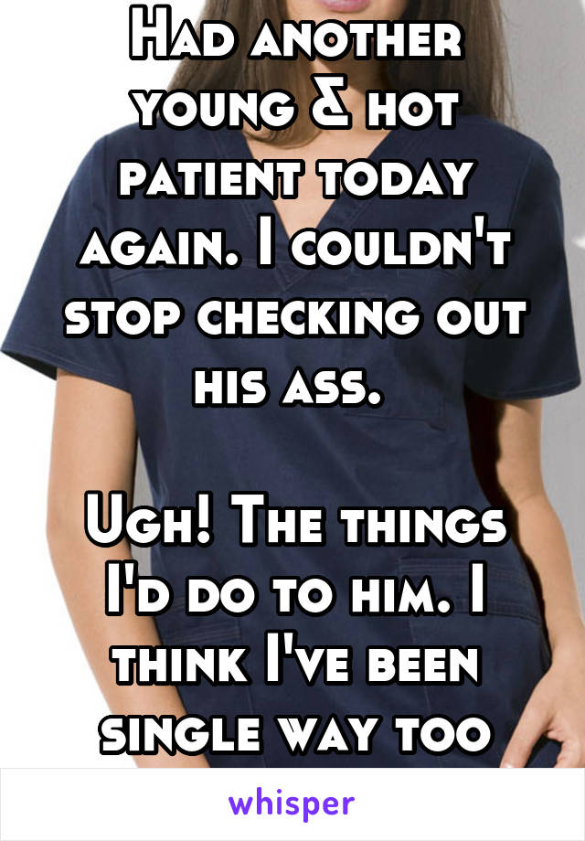 Had another young & hot patient today again. I couldn't stop checking out his ass. 

Ugh! The things I'd do to him. I think I've been single way too long. 