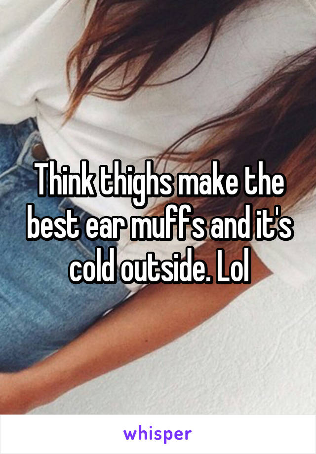 Think thighs make the best ear muffs and it's cold outside. Lol