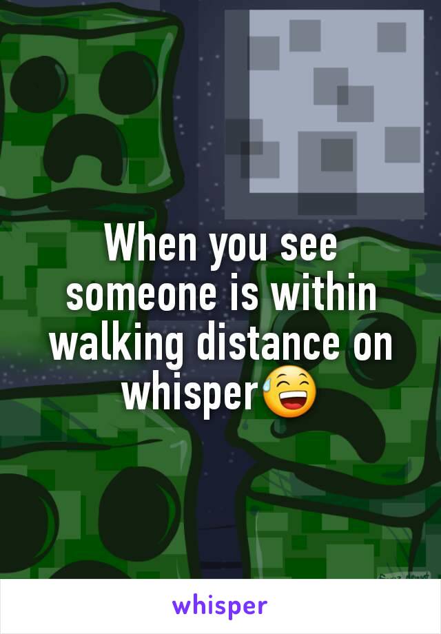 When you see someone is within walking distance on whisper😅