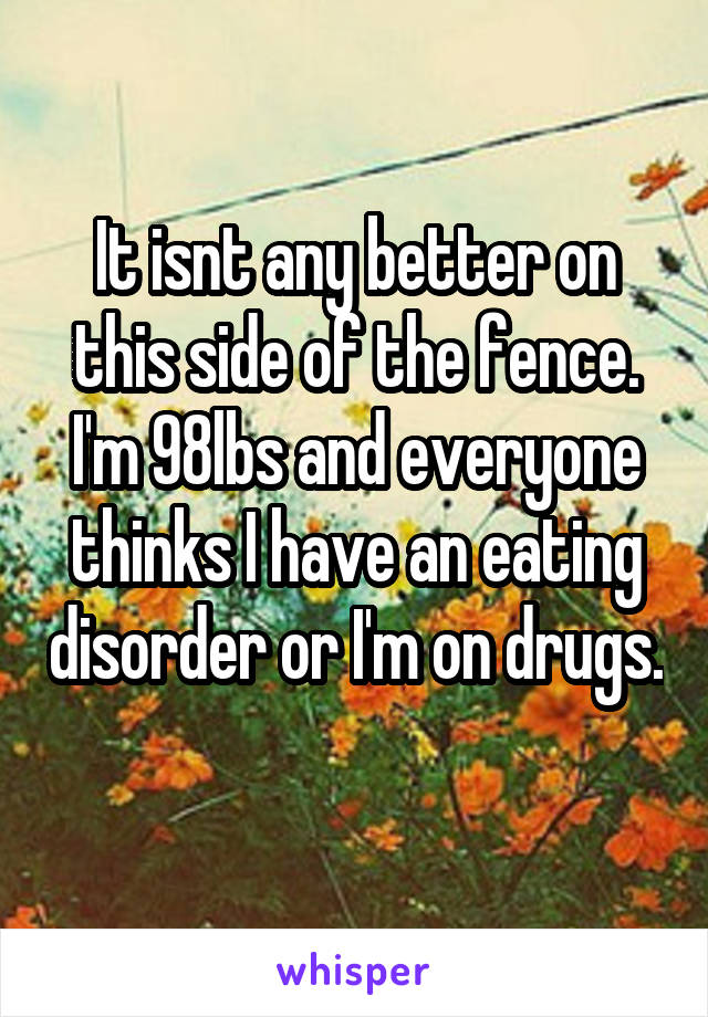 It isnt any better on this side of the fence. I'm 98lbs and everyone thinks I have an eating disorder or I'm on drugs. 