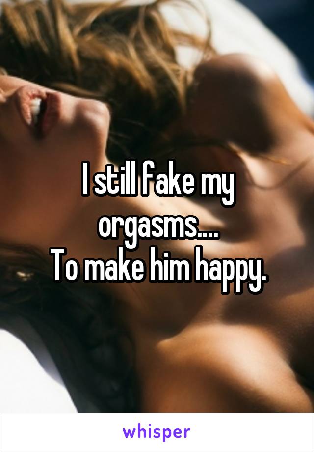 I still fake my orgasms....
To make him happy.