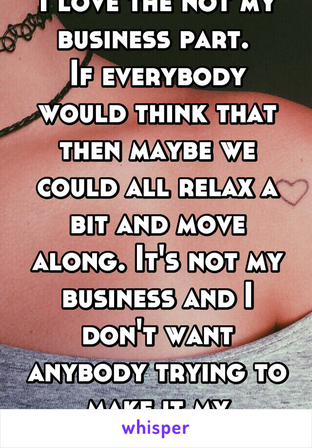 I love the not my business part. 
If everybody would think that then maybe we could all relax a bit and move along. It's not my business and I don't want anybody trying to make it my business. 