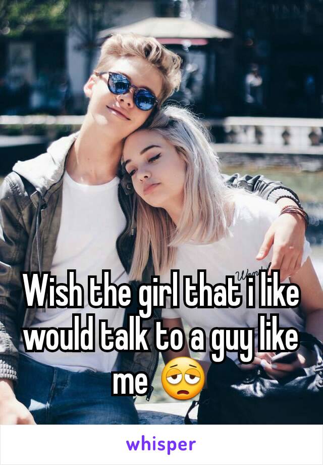 Wish the girl that i like would talk to a guy like me 😩