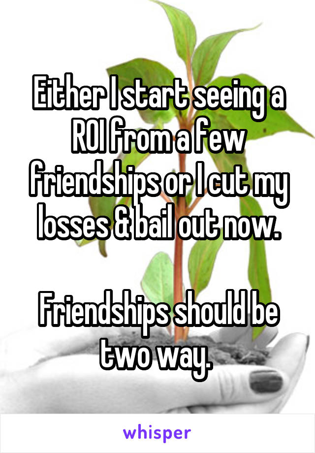 Either I start seeing a ROI from a few friendships or I cut my losses & bail out now.

Friendships should be two way. 