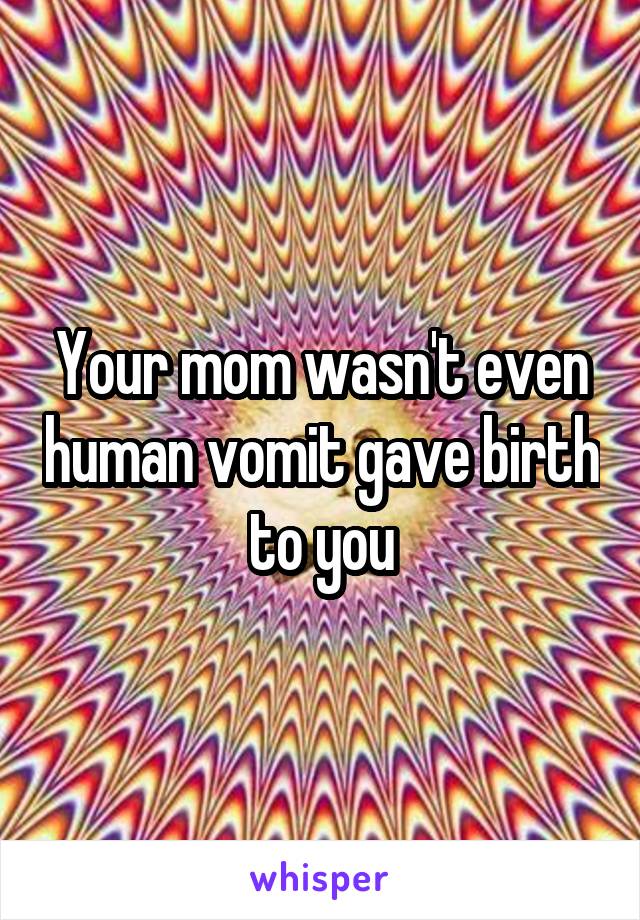 Your mom wasn't even human vomit gave birth to you