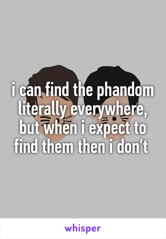 i can find the phandom literally everywhere, but when i expect to find them then i don't 