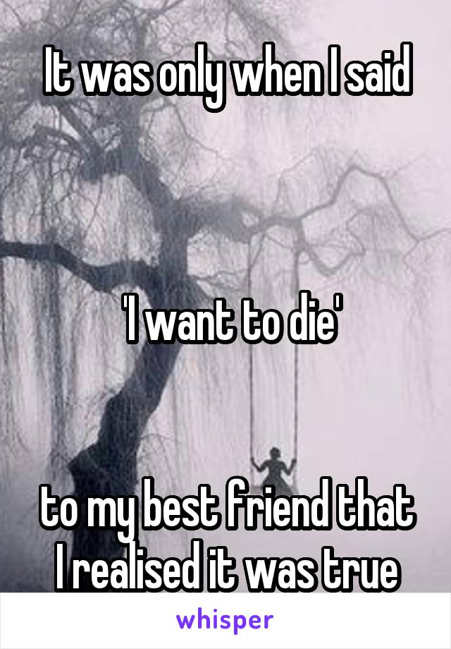 It was only when I said



 'I want to die'


to my best friend that I realised it was true