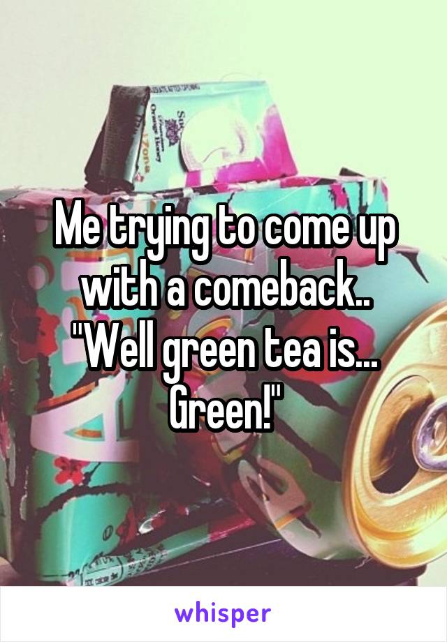 Me trying to come up with a comeback..
"Well green tea is... Green!"